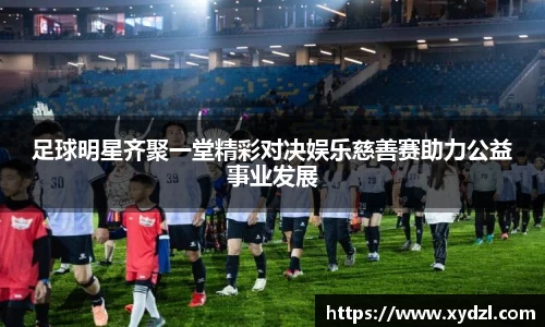 足球明星齐聚一堂精彩对决娱乐慈善赛助力公益事业发展
