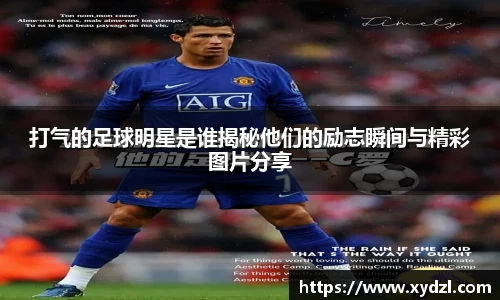 打气的足球明星是谁揭秘他们的励志瞬间与精彩图片分享